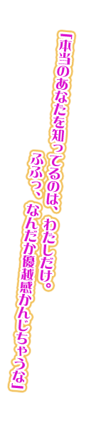 「本当のあなたを知ってるのは、わたしだけ。ふふっ、なんだか優越感かんじちゃうな」
