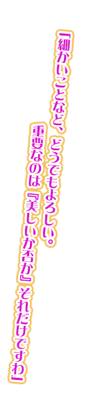 「細かいことなど、どうでもよろしい。重要なのは『美しいか否か』それだけですわ」