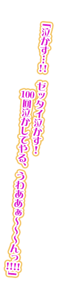 「泣かす…!!　ゼッタイ泣かす！　100回泣かしてやる、うわああぁ～～～んっ!!!!」