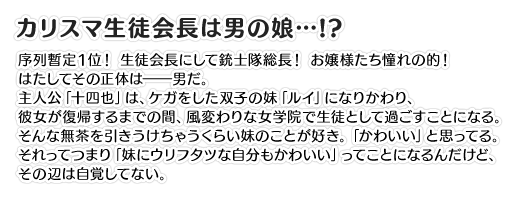 【カリスマ生徒会長は男の娘…!?】序列暫定１位！ 生徒会長にして銃士隊総長！ お嬢様たち憧れの的！ はたしてその正体は――男だ。主人公「十四也」は、ケガをした双子の妹「ルイ」になりかわり、彼女が復帰するまでの間、風変わりな女学院で生徒として過ごすことになる。そんな無茶を引きうけちゃうくらい妹のことが好き。「かわいい」と思ってる。それってつまり「妹にウリフタツな自分もかわいい」ってことになるんだけど、その辺は自覚してない。