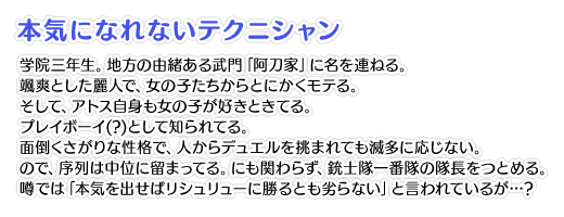 【本気になれないテクニシャン】学院三年生。地方の由緒ある武門「阿刀家」に名を連ねる。颯爽とした麗人で、女の子たちからとにかくモテる。そして、アトス自身も女の子が好きときてる。プレイボーイ(?)として知られてる。面倒くさがりな性格で、人からデュエルを挑まれても滅多に応じない。ので、序列は中位に留まってる。にも関わらず、銃士隊一番隊の隊長をつとめる。噂では「本気を出せばリシュリューに勝るとも劣らない」と言われているが…？