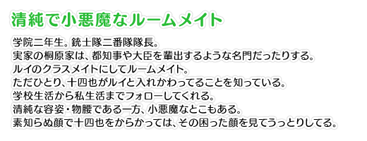 【清純で小悪魔なルームメイト】学院二年生。銃士隊二番隊隊長。実家の桐原家は、都知事や大臣を輩出するような名門だったりする。ルイのクラスメイトにしてルームメイト。ただひとり、十四也がルイと入れかわってることを知っている。学校生活から私生活までフォローしてくれる。清純な容姿・物腰である一方、小悪魔なとこもある。素知らぬ顔で十四也をからかっては、その困った顔を見てうっとりしてる。