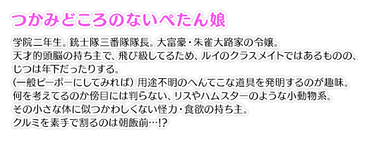 【つかみどころのないぺたん娘】学院二年生。銃士隊三番隊隊長。大富豪・朱雀大路家の令嬢。天才的頭脳の持ち主で、飛び級してるため、ルイのクラスメイトではあるものの、じつは年下だったりする。（一般ピーポーにしてみれば）用途不明のへんてこな道具を発明するのが趣味。何を考えてるのか傍目には判らない、リスやハムスターのような小動物系。その小さな体に似つかわしくない怪力・食欲の持ち主。クルミを素手で割るのは朝飯前…!?