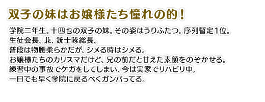 【双子の妹はお嬢様たち憧れの的！】学院二年生。十四也の双子の妹。その姿はうりふたつ。序列暫定１位。生徒会長、兼、銃士隊総長。普段は物腰柔らかだが、シメる時はシメる。お嬢様たちのカリスマだけど、兄の前だと甘えた素顔をのぞかせる。練習中の事故でケガをしてしまい、今は実家でリハビリ中。一日でも早く学院に戻るべくガンバってる。