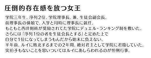 【圧倒的存在感を放つ女王】学院三年生。序列２位。学院理事長、兼、生徒会副会長。前理事長の孫娘で、入学と同時に理事長に就任。もともと西洋剣術が奨励されてた学院にデュエル・ランキング制を敷いた。さらには「序列１位の者を生徒会長とする」と定めた上で自分で１位になってしまうもんだから始末に負えない。半年前、ルイに敗北するまでの２年間、絶対君主として学院に君臨していた。突拍子もないことを思いついてはルイにあしらわれるのが恒例行事。