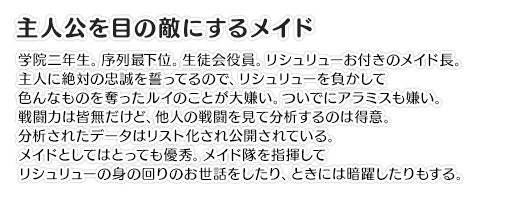 【主人公を目の敵にするメイド】学院二年生。序列最下位。生徒会役員。リシュリューお付きのメイド長。主人に絶対の忠誠を誓ってるので、リシュリューを負かして色んなものを奪ったルイのことが大嫌い。ついでにアラミスも嫌い。戦闘力は皆無だけど、他人の戦闘を見て分析するのは得意。分析されたデータはリスト化され公開されている。メイドとしてはとっても優秀。メイド隊を指揮してリシュリューの身の回りのお世話をしたり、ときには暗躍したりもする。