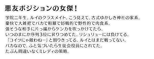 【悪友ポジションの女傑！】学院二年生。ルイのクラスメイト。こう見えて、古式ゆかしき神社の家系。豪快で大雑把でバカで粗暴で好戦的で野性的で肉食系。強そうな相手に片っ端からケンカを吹っかけてたら、いつのまにか序列３位に昇りつめてた。リシュリューには負けてる。「コイツにゃ敵わねー」と割りきってる。ルイとはまだ戦ってない。バカなので、ふと気づいたら生徒会役員にされてた。たぶん間違いなくミレディの策略。