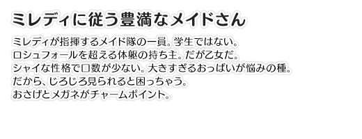 【ミレディに従う豊満なメイドさん】ミレディが指揮するメイド隊の一員。学生ではない。ロシュフォールを超える体躯の持ち主。だが乙女だ。シャイな性格で口数が少ない。大きすぎるおっぱいが悩みの種。だから、じろじろ見られると困っちゃう。おさげとメガネがチャームポイント。