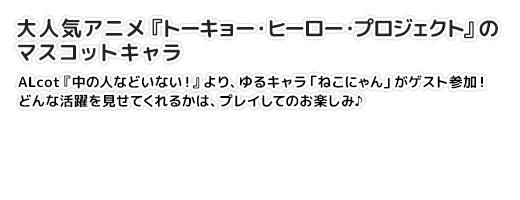 【大人気アニメ『トーキョー・ヒーロー・プロジェクト』のマスコットキャラ】ALcot『中の人などいない！』より、ゆるキャラ「ねこにゃん」がゲスト参加！　どんな活躍を見せてくれるかは、プレイしてのお楽しみ♪