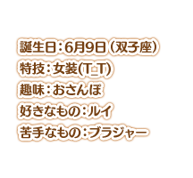 誕生日：6月9日（双子座） 特技：女装(T_T) 趣味：おさんぽ 好きなもの：ルイ 苦手なもの：ブラジャー