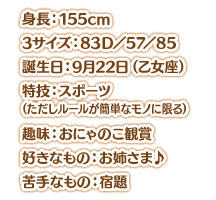 身長：155cm スリーサイズ：83Ｄ／57／85 誕生日：9月22日（乙女座） 特技：スポーツ（ただしルールが簡単なモノに限る） 趣味：おにゃのこ観賞 好きなもの：お姉さま♪ 苦手なもの：宿題