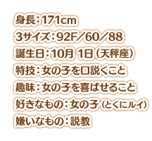 身長：171cm スリーサイズ：92F／60／88 誕生日：10月 1日（天秤座） 特技：女の子を口説くこと 趣味：女の子を喜ばせること 好きなもの：女の子（とくにルイ） 嫌いなもの：説教