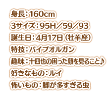 身長：160cm スリーサイズ：95Ｈ／59／93 誕生日：4月17日（牡羊座） 特技：パイプオルガン 趣味：十四也の困った顔を見ること♪ 好きなもの：ルイ 怖いもの：脚が多すぎる虫