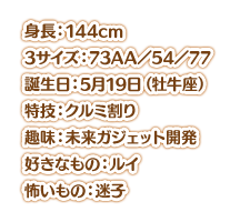 身長：144cm スリーサイズ：73AA／54／77 誕生日： 5月19日（牡牛座） 特技：クルミ割り 趣味：未来ガジェット開発 好きなもの：ルイ 怖いもの：迷子