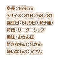 身長：169cm スリーサイズ：81B／58／81 誕生日：6月9日（双子座） 特技：リーダーシップ 趣味：おさんぽ 好きなもの：兄さん 嫌いなもの：父さん