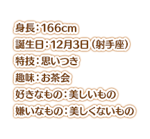 身長：166cm スリーサイズ：爆乳 誕生日：12月3日（射手座） 特技：思いつき 趣味：お茶会 好きなもの：美しいもの 嫌いなもの：美しくないもの