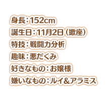 身長：152cm スリーサイズ：ひんぬー 誕生日：11月2日（蠍座） 特技：戦闘力分析 趣味：悪だくみ 好きなもの：お嬢様 嫌いなもの：ルイ＆アラミス