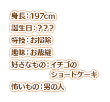 身長：197cm、魔乳 誕生日：？？？ 特技：お掃除 趣味：お裁縫 好きなもの：イチゴのショートケーキ 嫌いなもの：男の人