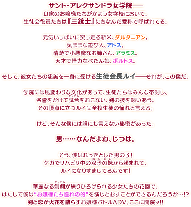 サント・アレクサンドラ女学院――良家のお嬢様たちがかよう女学校において、生徒会役員たちは『三銃士』にちなんだ愛称で呼ばれてる。元気いっぱいに突っ走る新米、ダルタニアン。気ままな遊び人、アトス。清楚で小悪魔なお姉さん、アラミス。天才で怪力なぺたん娘、ポルトス。そして、彼女たちの忠誠を一身に受ける生徒会長ルイ――それが、この僕だ。学院には風変わりな文化があって、生徒たちはみんな帯剣し、名誉をかけて試合（デュエル）をおこない、剣の技を競いあう。その頂点に立つルイは全校生徒の憧れと言える。けど、そんな僕には誰にも言えない秘密があった。男……なんだよね、じつは。そう、僕はれっきとした男の子！　ケガでリハビリ中の双子の妹（ほんもの）から頼まれて、ルイになりすましてるんです！華麗なる剣劇（デュエル）が繰りひろげられる少女たちの花園で、はたして僕は“お嬢様たち憧れの的”を演じとおすことができるんだろうか…!?剣と恋が火花を散らすお嬢様バトルADV、ここに開演ッ!!